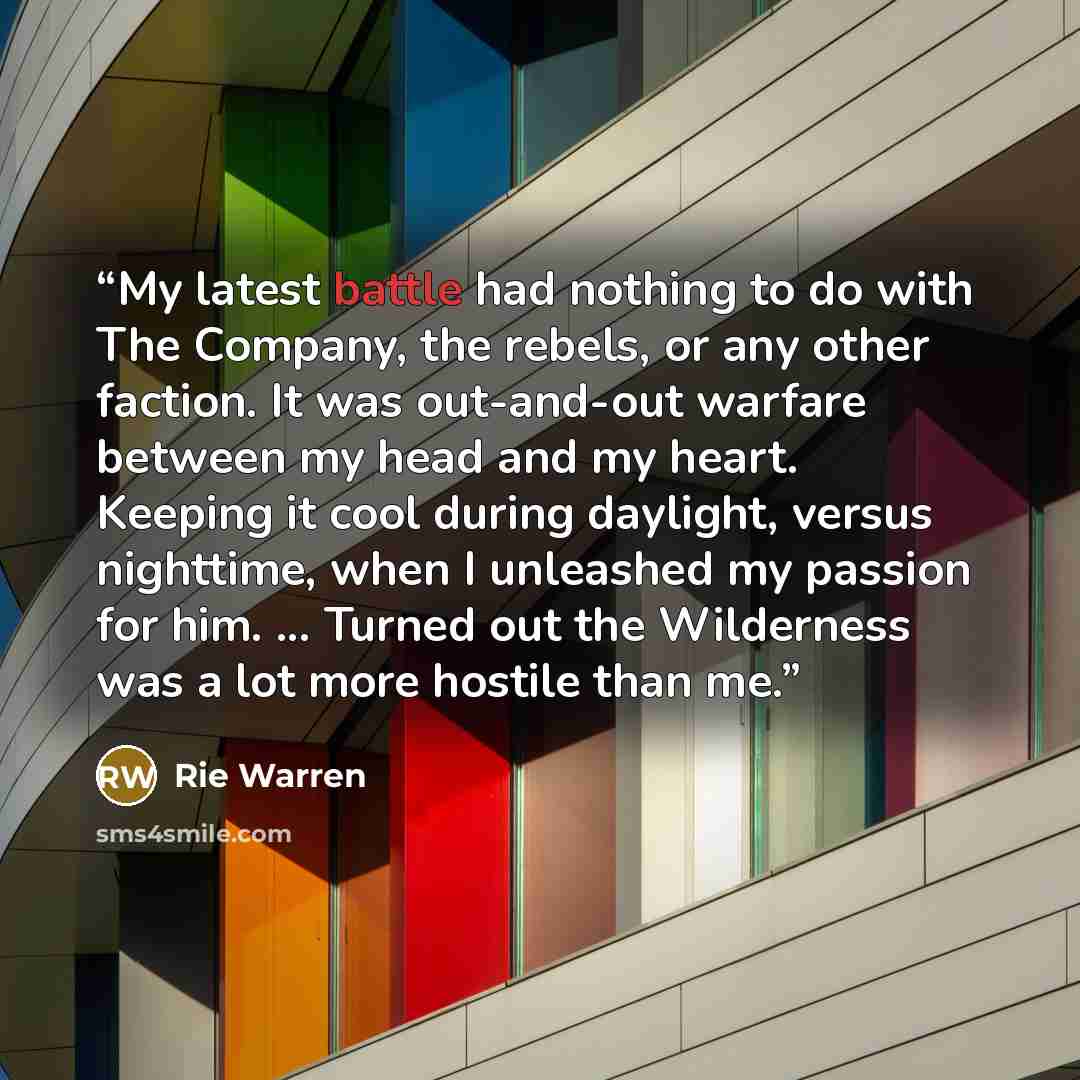 “My latest battle had nothing to do with The Company, the rebels, or any other faction. It was out-and-out warfare between my head and my heart. Keeping it cool during daylight, versus nighttime, when I unleashed my passion for him. ... Turned out the Wilderness was a lot more hostile than me.” quote by Rie Warren