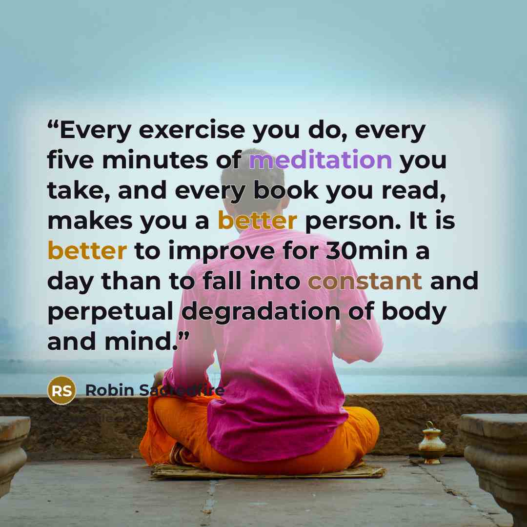 “Every exercise you do, every five minutes of meditation you take, and every book you read, makes you a better person. It is better to improve for 30min a day than to fall into constant and perpetual degradation of body and mind.” quote by Robin Sacredfire