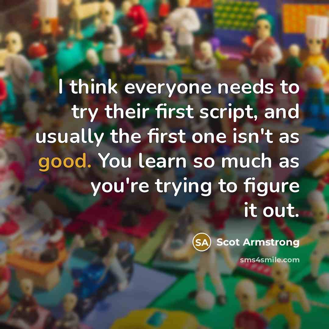 “I think everyone needs to try their first script, and usually the first one isn't as good. You learn so much as you're trying to figure it out.” quote by Scot Armstrong