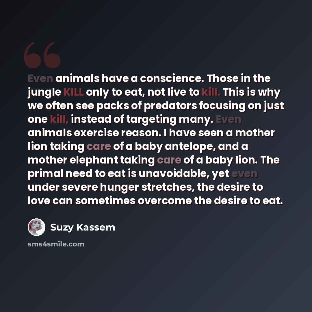 “Even animals have a conscience. Those in the jungle KILL only to eat, not live to kill. This is why we often see packs of predators focusing on just one kill, instead of targeting many. Even animals exercise reason. I have seen a mother lion taking care of a baby antelope, and a mother elephant…” quote by Suzy Kassem