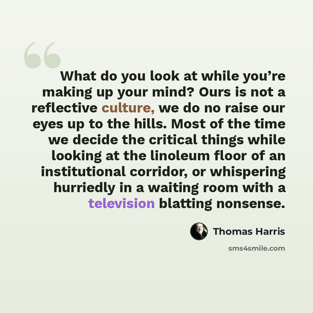 “What do you look at while you’re making up your mind? Ours is not a reflective culture, we do no raise our eyes up to the hills. Most of the time we decide the critical things while looking at the linoleum floor of an institutional corridor, or whispering hurriedly in a waiting room with a…” quote by Thomas Harris