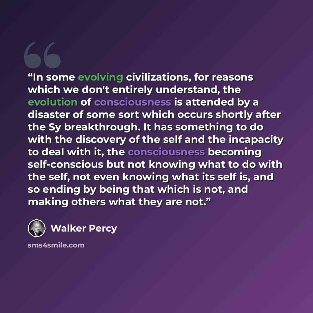“In some evolving civilizations, for reasons which we don't entirely understand, the evolution of consciousness is attended by a disaster of some sort which occurs shortly after the Sy breakthrough. It has something to do with the discovery of the self and the incapacity to deal with it, the…” quote by Walker Percy