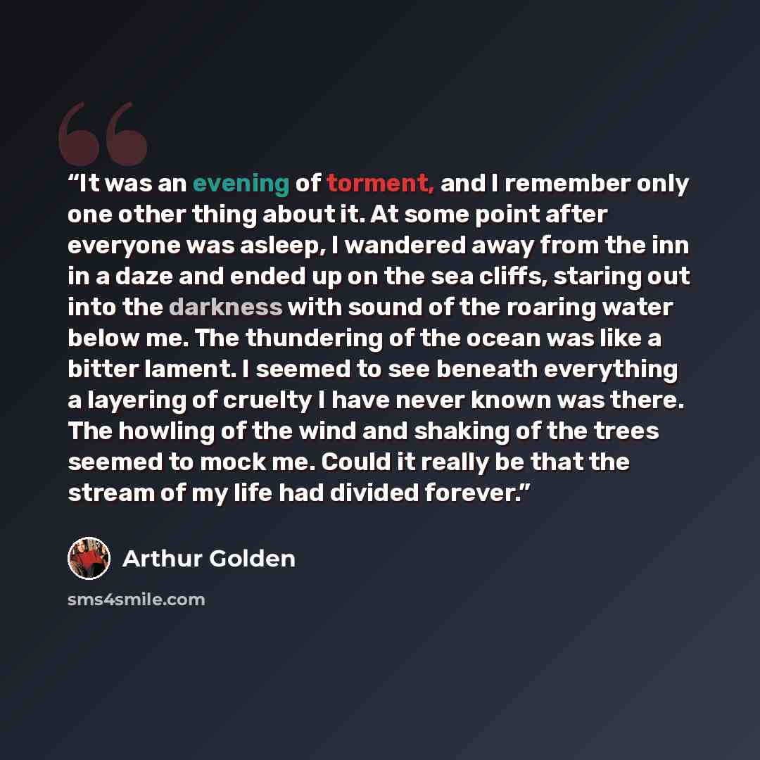 “It was an evening of torment, and I remember only one other thing about it. At some point after everyone was asleep, I wandered away from the inn in a daze and ended up on the sea cliffs, staring out into the darkness with sound of the roaring water below me. The thundering of the ocean was like a…” quote by Arthur Golden