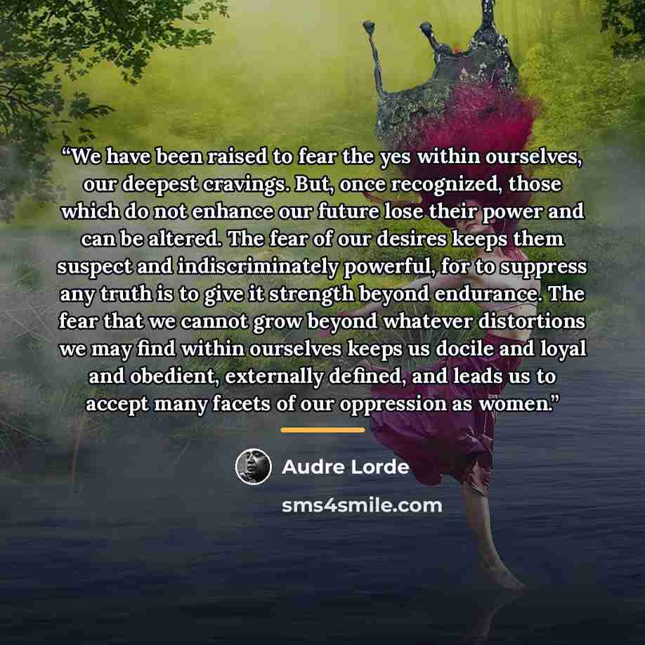 “We have been raised to fear the yes within ourselves, our deepest cravings. But, once recognized, those which do not enhance our future lose their power and can be altered. The fear of our desires keeps them suspect and indiscriminately powerful, for to suppress any truth is to give it strength…” quote by Audre Lorde