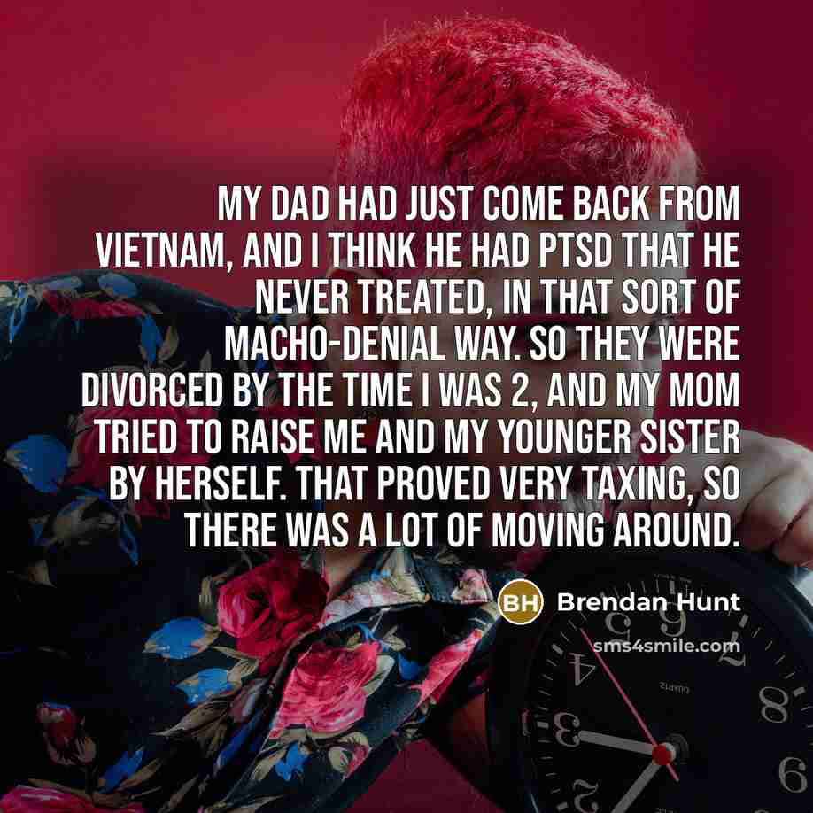“My dad had just come back from Vietnam, and I think he had PTSD that he never treated, in that sort of macho-denial way. So they were divorced by the time I was 2, and my mom tried to raise me and my younger sister by herself. That proved very taxing, so there was a lot of moving around.” quote by Brendan Hunt