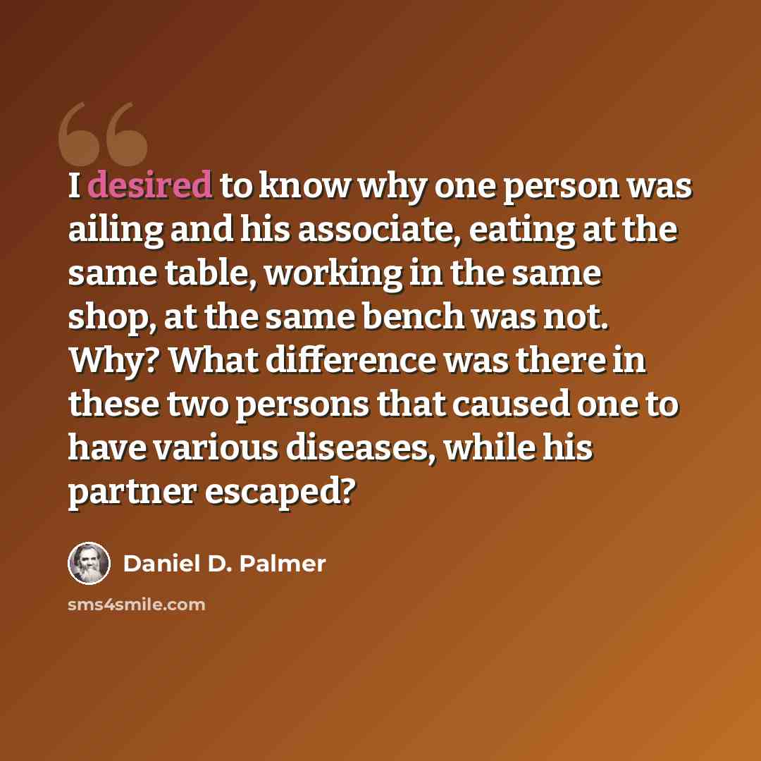 “I desired to know why one person was ailing and his associate, eating at the same table, working in the same shop, at the same bench was not. Why? What difference was there in these two persons that caused one to have various diseases, while his partner escaped?” quote by Daniel D. Palmer
