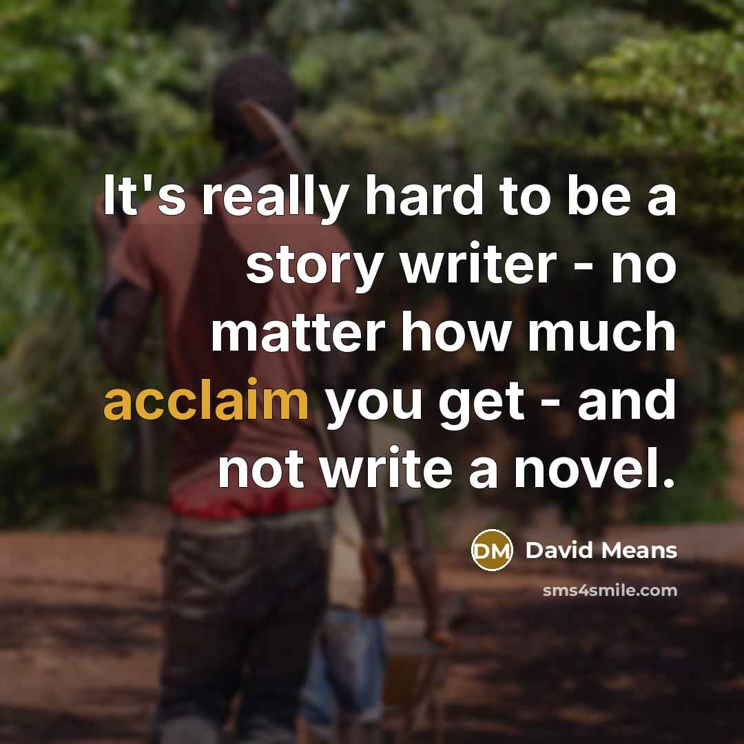 “It's really hard to be a story writer - no matter how much acclaim you get - and not write a novel.” quote by David Means