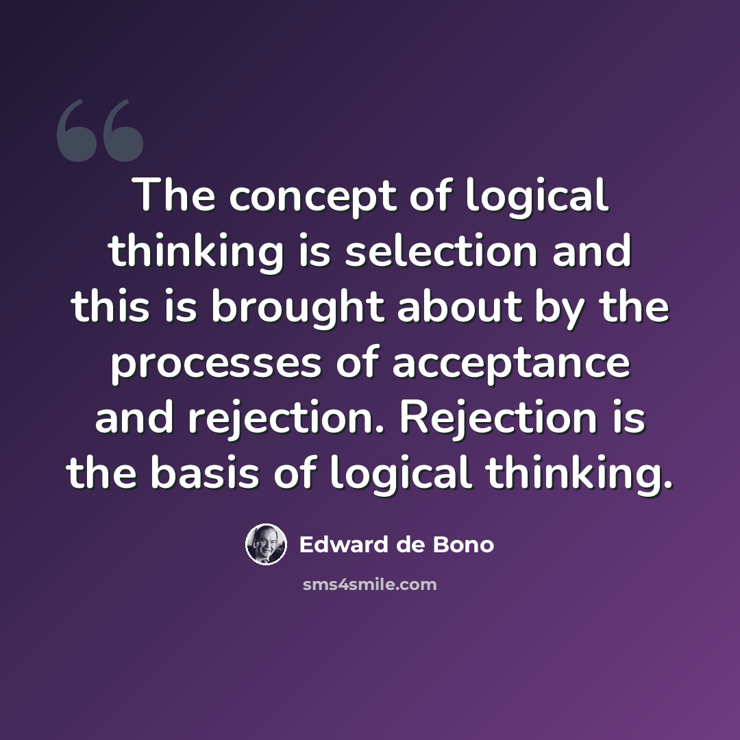 “The concept of logical thinking is selection and this is brought about by the processes of acceptance and rejection. Rejection is the basis of logical thinking.” quote by Edward de Bono
