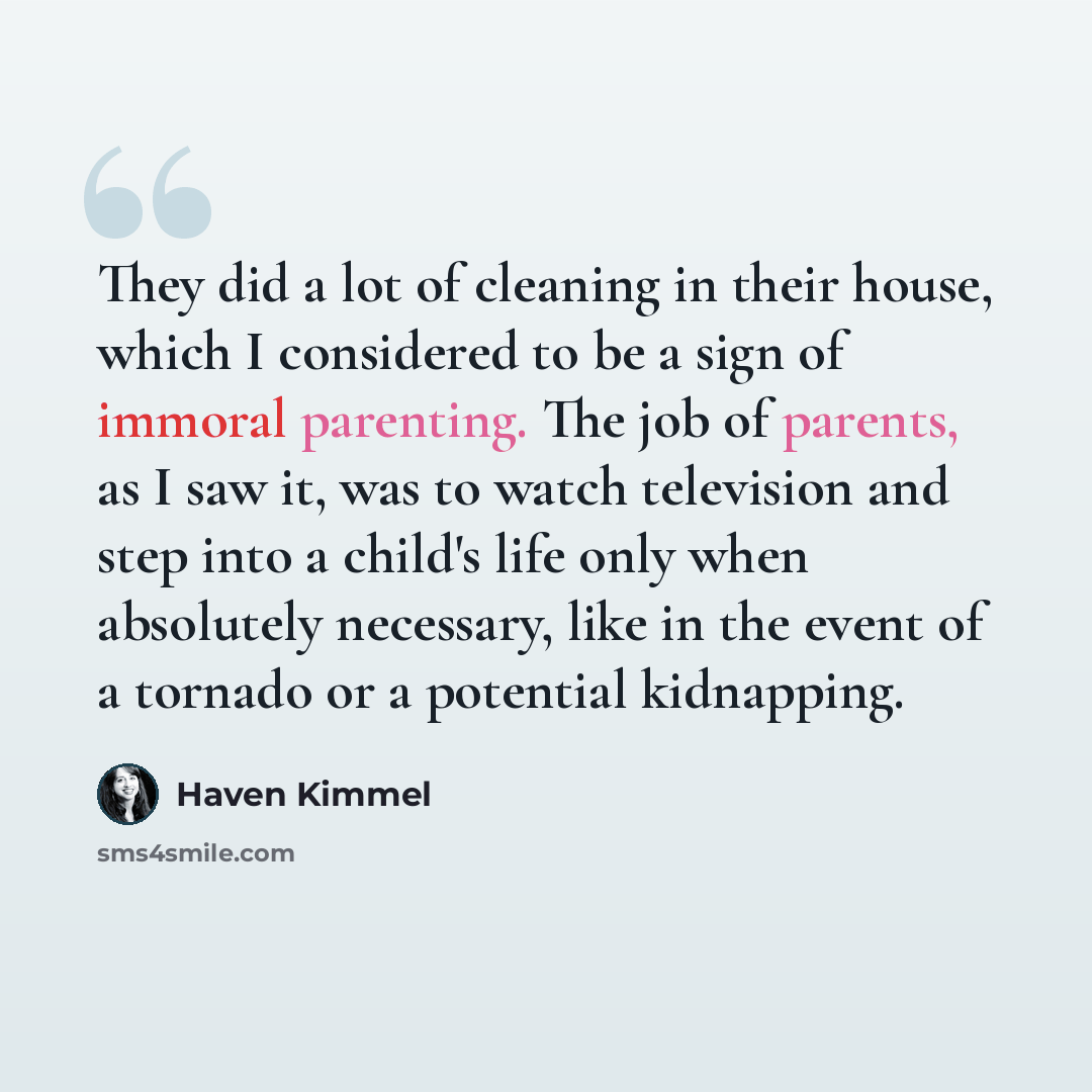 “They did a lot of cleaning in their house, which I considered to be a sign of immoral parenting. The job of parents, as I saw it, was to watch television and step into a child's life only when absolutely necessary, like in the event of a tornado or a potential kidnapping.” quote by Haven Kimmel
