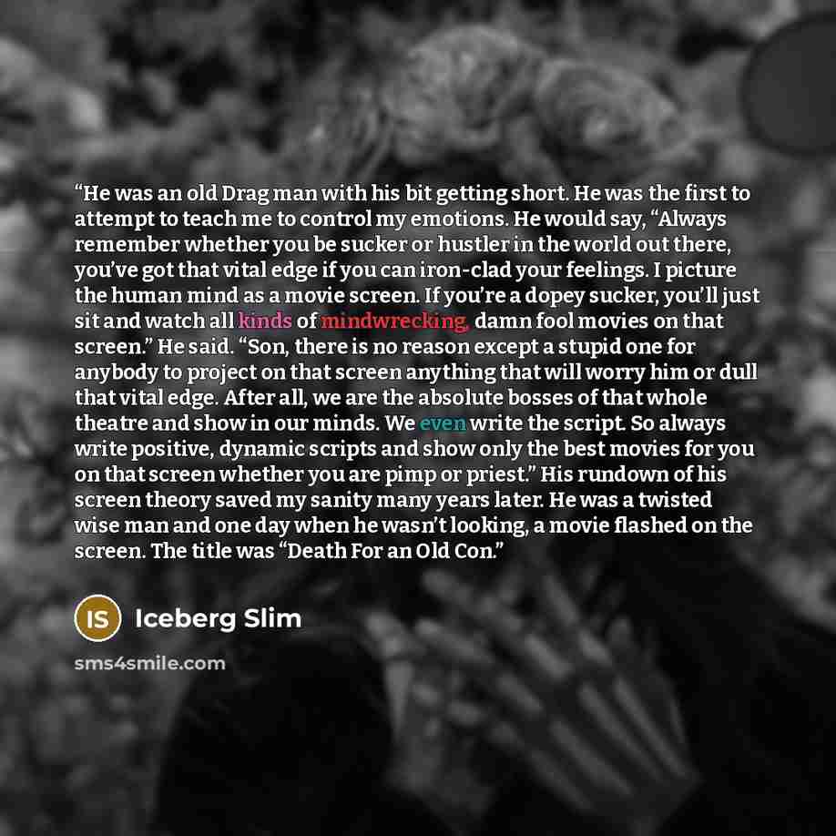“He was an old Drag man with his bit getting short. He was the first to attempt to teach me to control my emotions. He would say, “Always remember whether you be sucker or hustler in the world out there, you’ve got that vital edge if you can iron-clad your feelings. I picture the human mind as a…” quote by Iceberg Slim