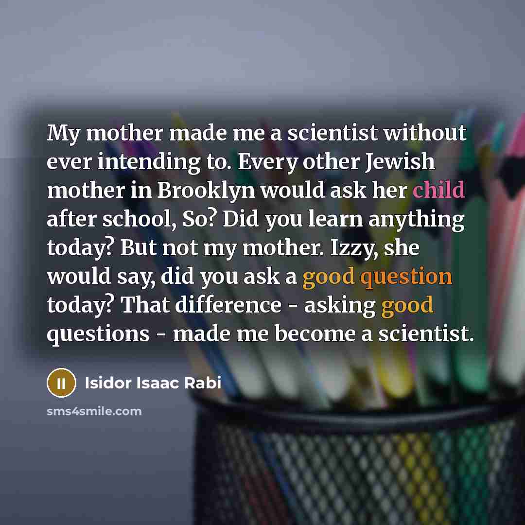 “My mother made me a scientist without ever intending to. Every other Jewish mother in Brooklyn would ask her child after school, So? Did you learn anything today? But not my mother. Izzy, she would say, did you ask a good question today? That difference - asking good questions - made me become a…” quote by Isidor Isaac Rabi