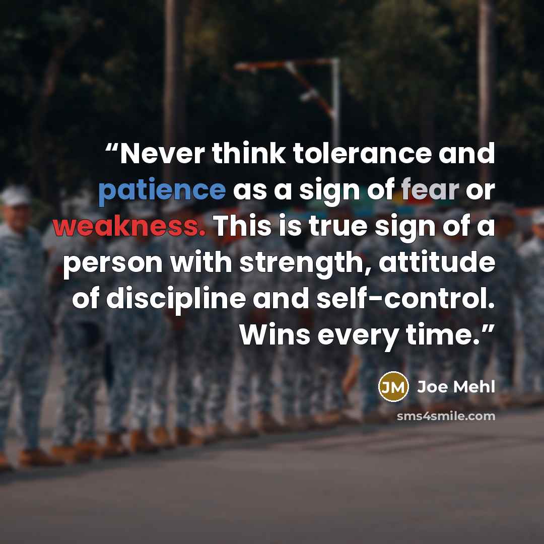 “Never think tolerance and patience as a sign of fear or weakness. This is true sign of a person with strength, attitude of discipline and self-control. Wins every time.” quote by Joe Mehl