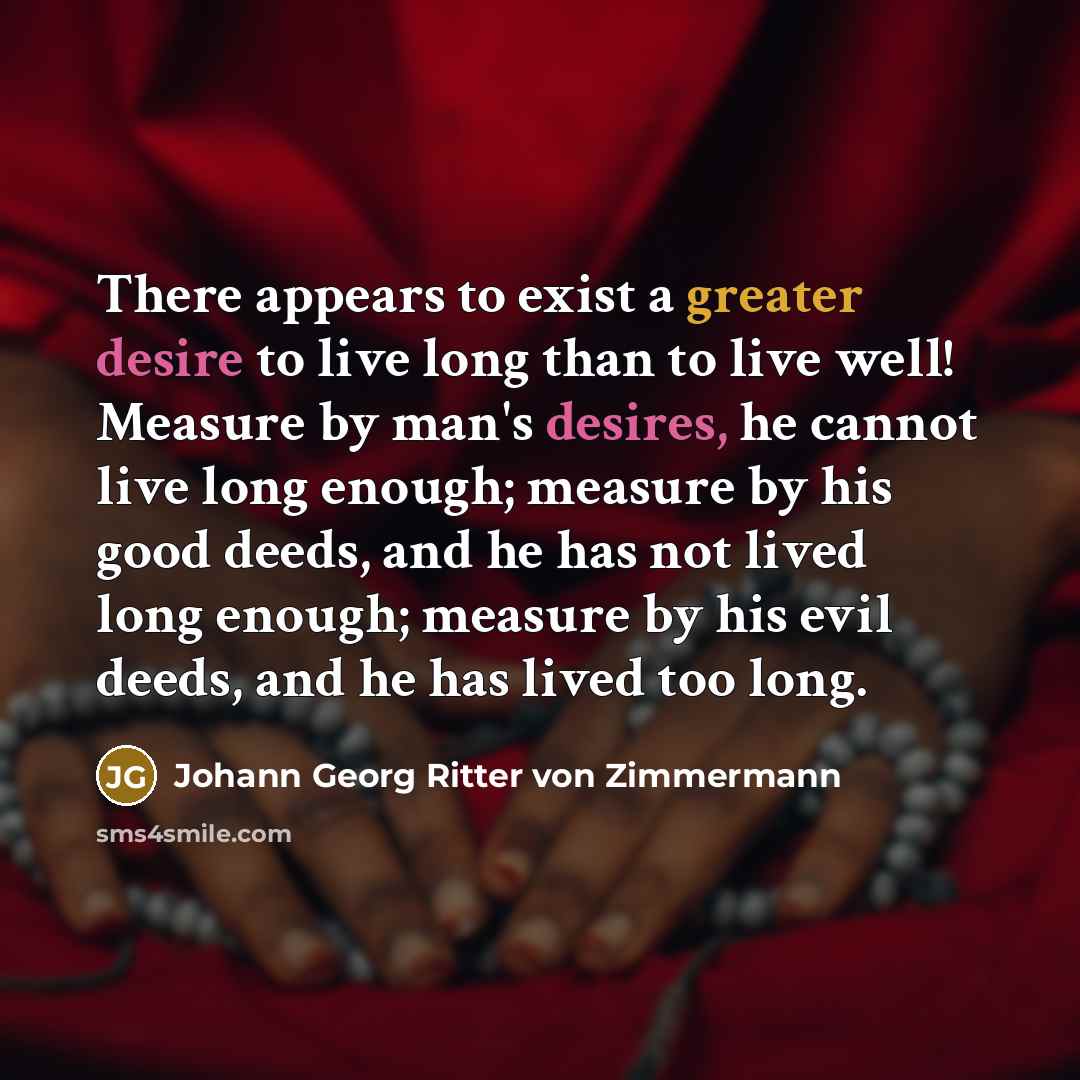 “There appears to exist a greater desire to live long than to live well! Measure by man's desires, he cannot live long enough; measure by his good deeds, and he has not lived long enough; measure by his evil deeds, and he has lived too long.” quote by Johann Georg Ritter von Zimmermann