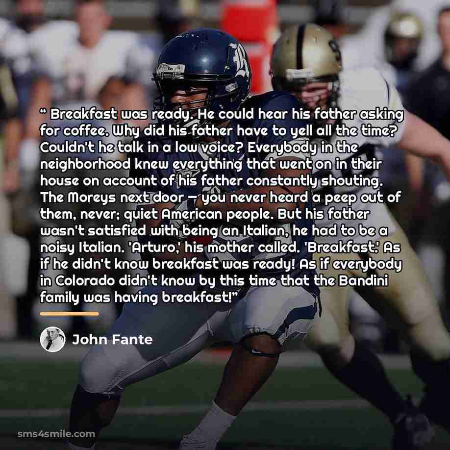 “Breakfast was ready. He could hear his father asking for coffee. Why did his father have to yell all the time? Couldn't he talk in a low voice? Everybody in the neighborhood knew everything that went on in their house on account of his father constantly shouting. The Moreys next door — you never…” quote by John Fante