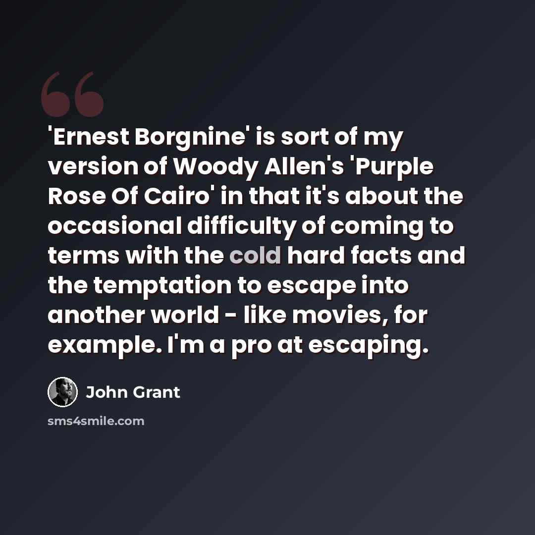 “'Ernest Borgnine' is sort of my version of Woody Allen's 'Purple Rose Of Cairo' in that it's about the occasional difficulty of coming to terms with the cold hard facts and the temptation to escape into another world - like movies, for example. I'm a pro at escaping.” quote by John Grant
