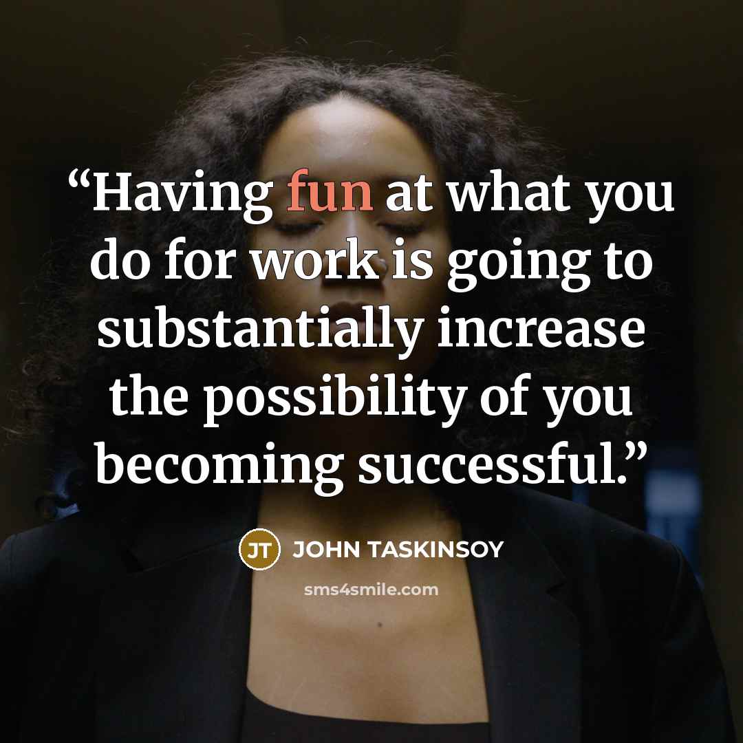 “Having fun at what you do for work is going to substantially increase the possibility of you becoming successful.” quote by JOHN TASKINSOY
