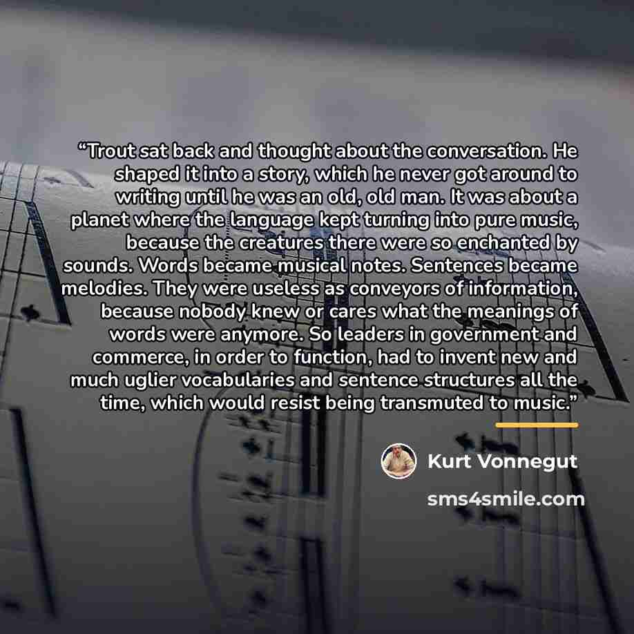 “Trout sat back and thought about the conversation. He shaped it into a story, which he never got around to writing until he was an old, old man. It was about a planet where the language kept turning into pure music, because the creatures there were so enchanted by sounds. Words became musical…” quote by Kurt Vonnegut