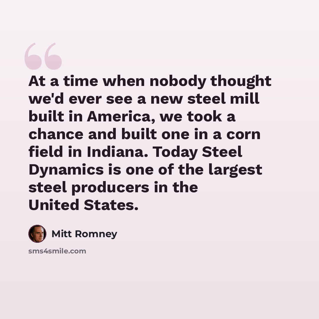 “At a time when nobody thought we'd ever see a new steel mill built in America, we took a chance and built one in a corn field in Indiana. Today Steel Dynamics is one of the largest steel producers in the United States.” quote by Mitt Romney