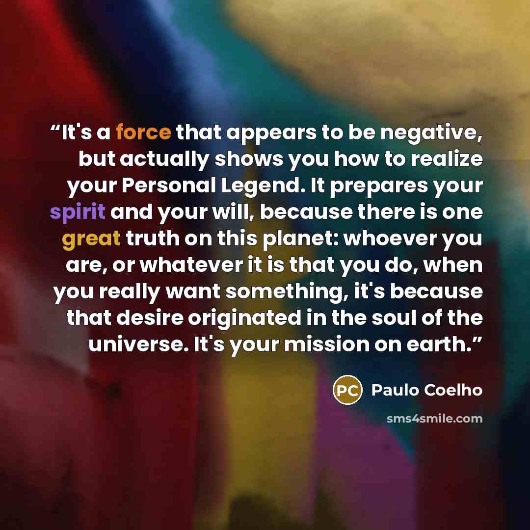 “It's a force that appears to be negative, but actually shows you how to realize your Personal Legend. It prepares your spirit and your will, because there is one great truth on this planet: whoever you are, or whatever it is that you do, when you really want something, it's because that desire…” quote by Paulo Coelho