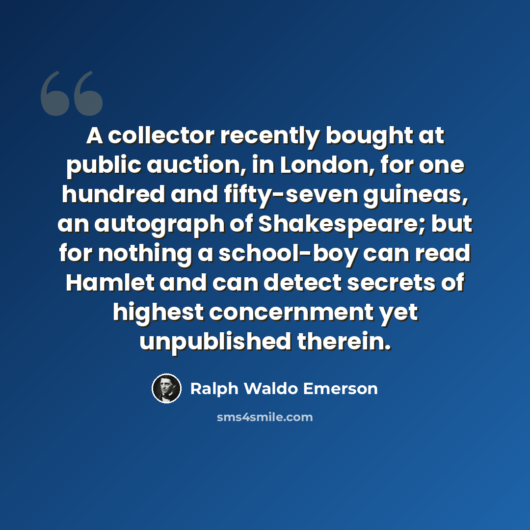 “A collector recently bought at public auction, in London, for one hundred and fifty-seven guineas, an autograph of Shakespeare; but for nothing a school-boy can read Hamlet and can detect secrets of highest concernment yet unpublished therein.” quote by Ralph Waldo Emerson