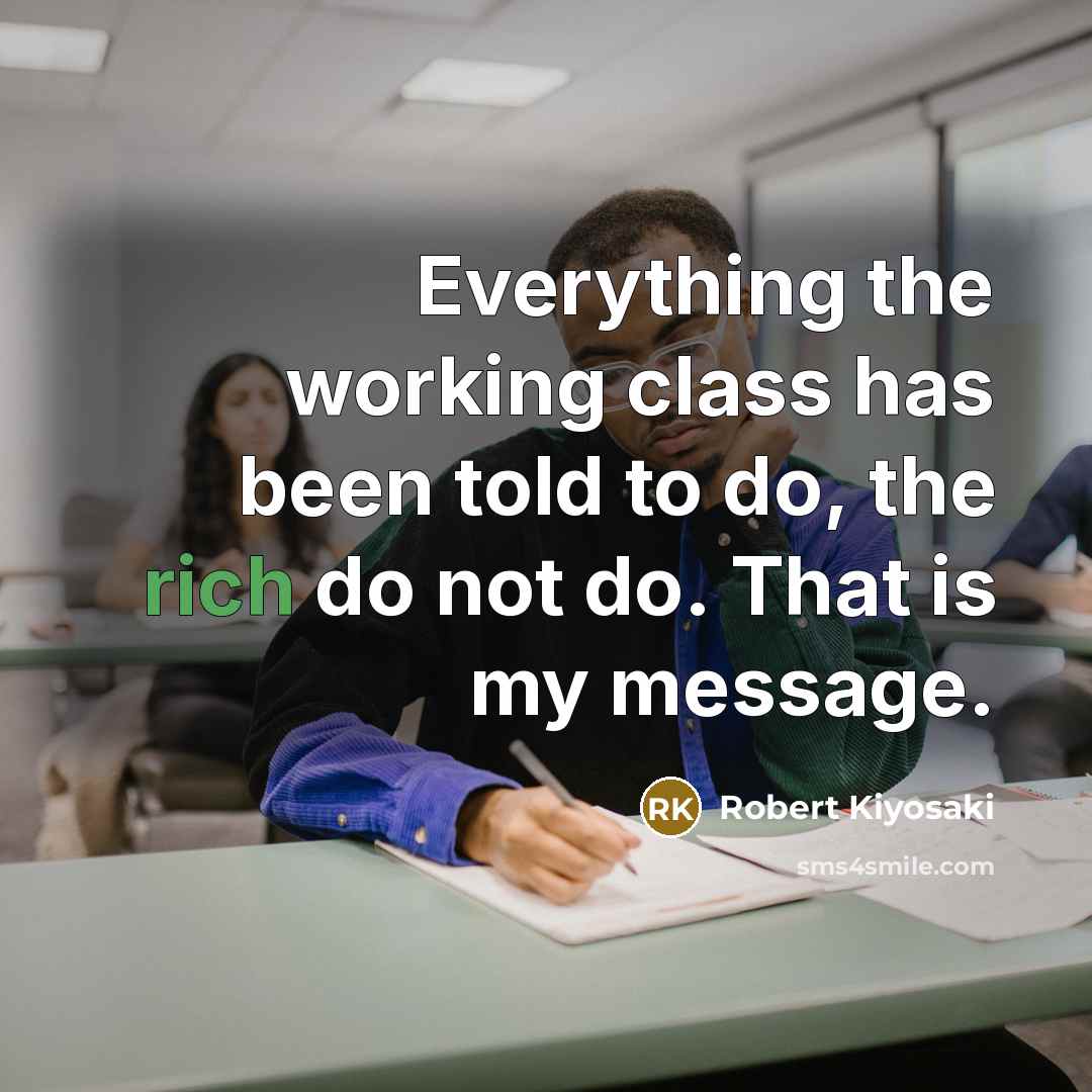 “Everything the working class has been told to do, the rich do not do. That is my message.” quote by Robert Kiyosaki