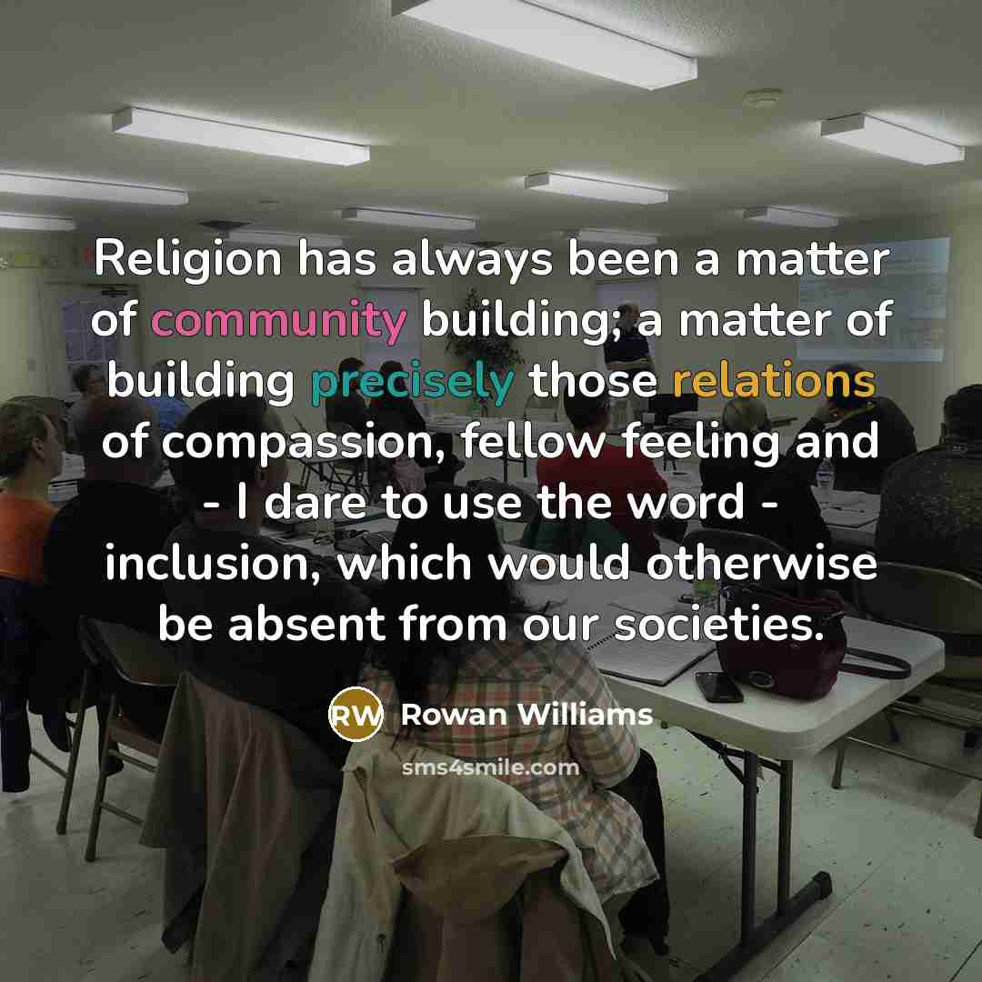 “Religion has always been a matter of community building; a matter of building precisely those relations of compassion, fellow feeling and - I dare to use the word - inclusion, which would otherwise be absent from our societies.” quote by Rowan Williams
