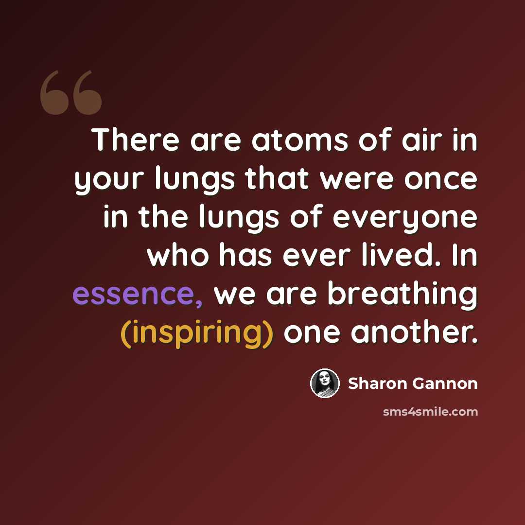 “There are atoms of air in your lungs that were once in the lungs of everyone who has ever lived. In essence, we are breathing (inspiring) one another.” quote by Sharon Gannon