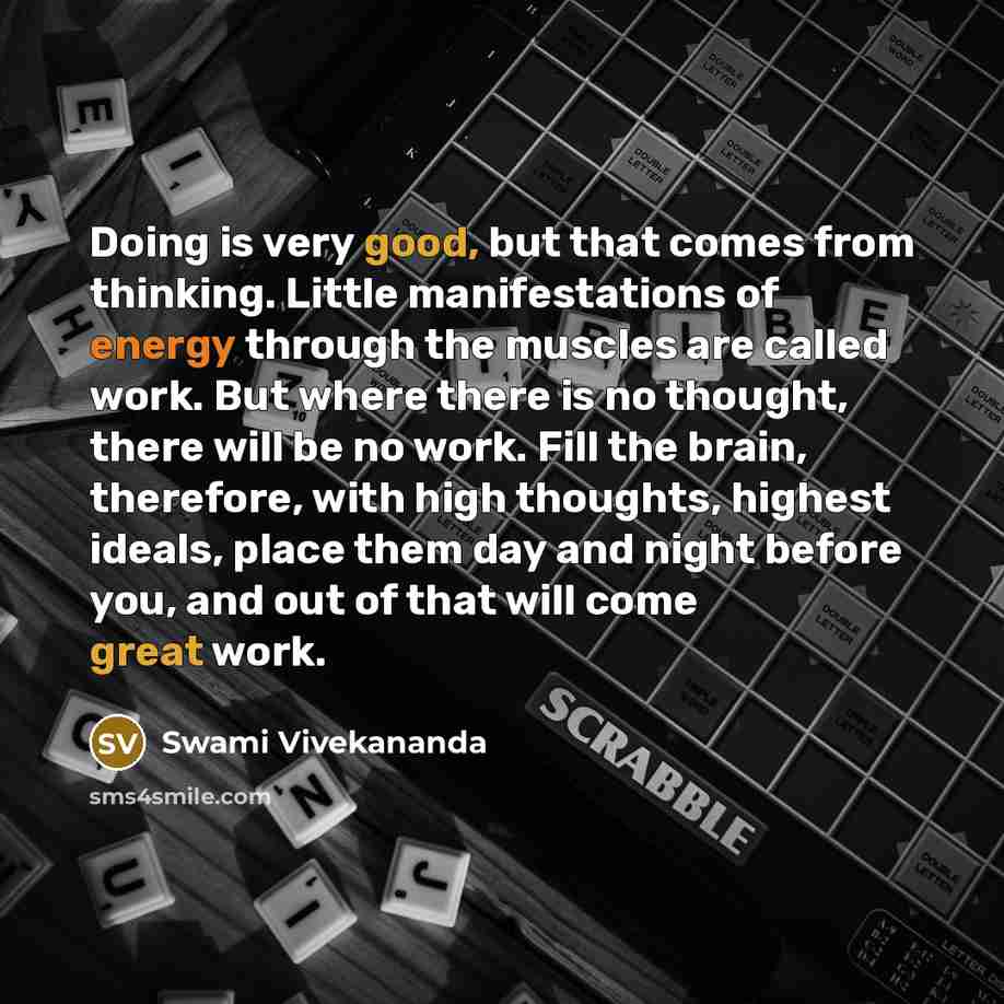 “Doing is very good, but that comes from thinking. Little manifestations of energy through the muscles are called work. But where there is no thought, there will be no work. Fill the brain, therefore, with high thoughts, highest ideals, place them day and night before you, and out of that will come…” quote by Swami Vivekananda