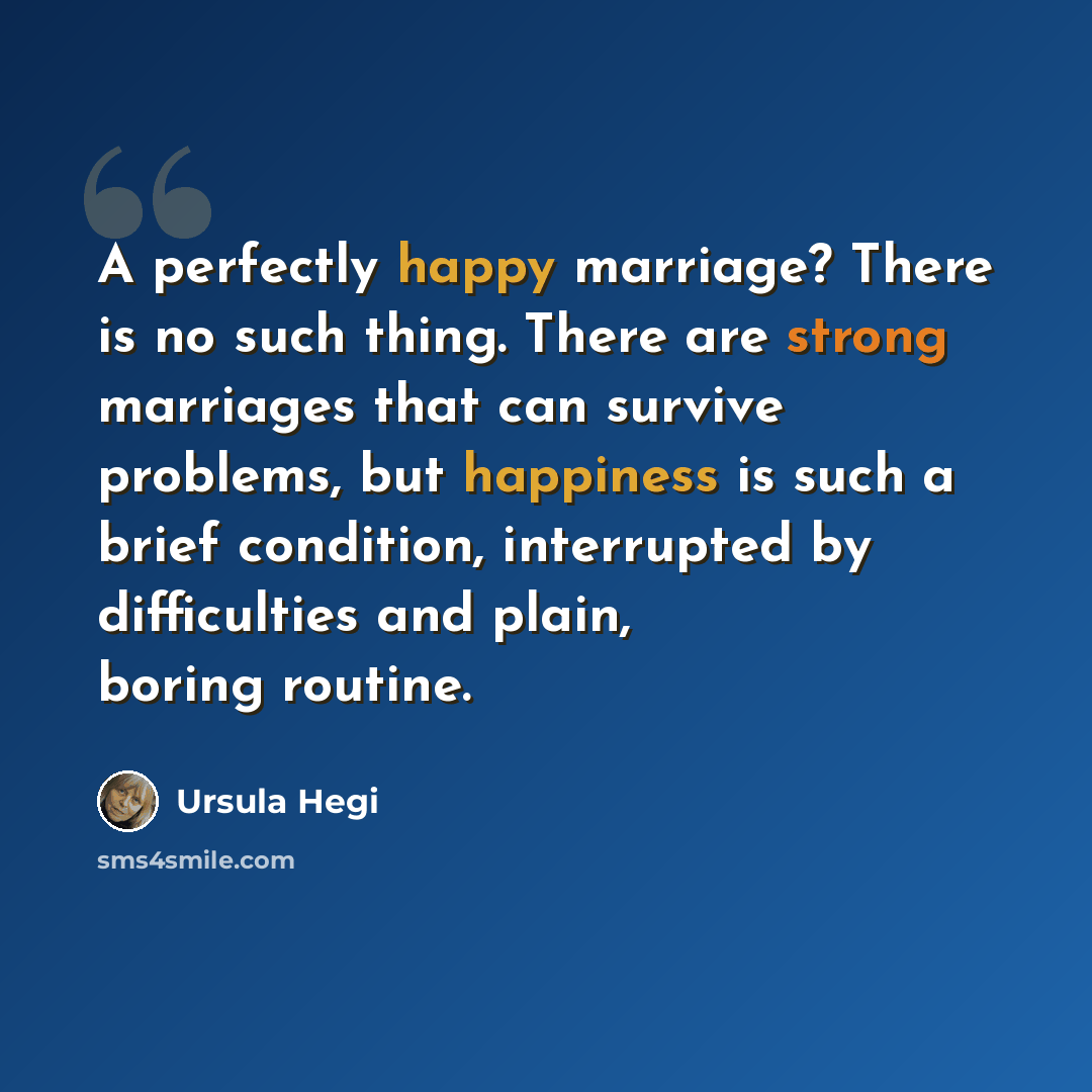 “A perfectly happy marriage? There is no such thing. There are strong marriages that can survive problems, but happiness is such a brief condition, interrupted by difficulties and plain, boring routine.” quote by Ursula Hegi