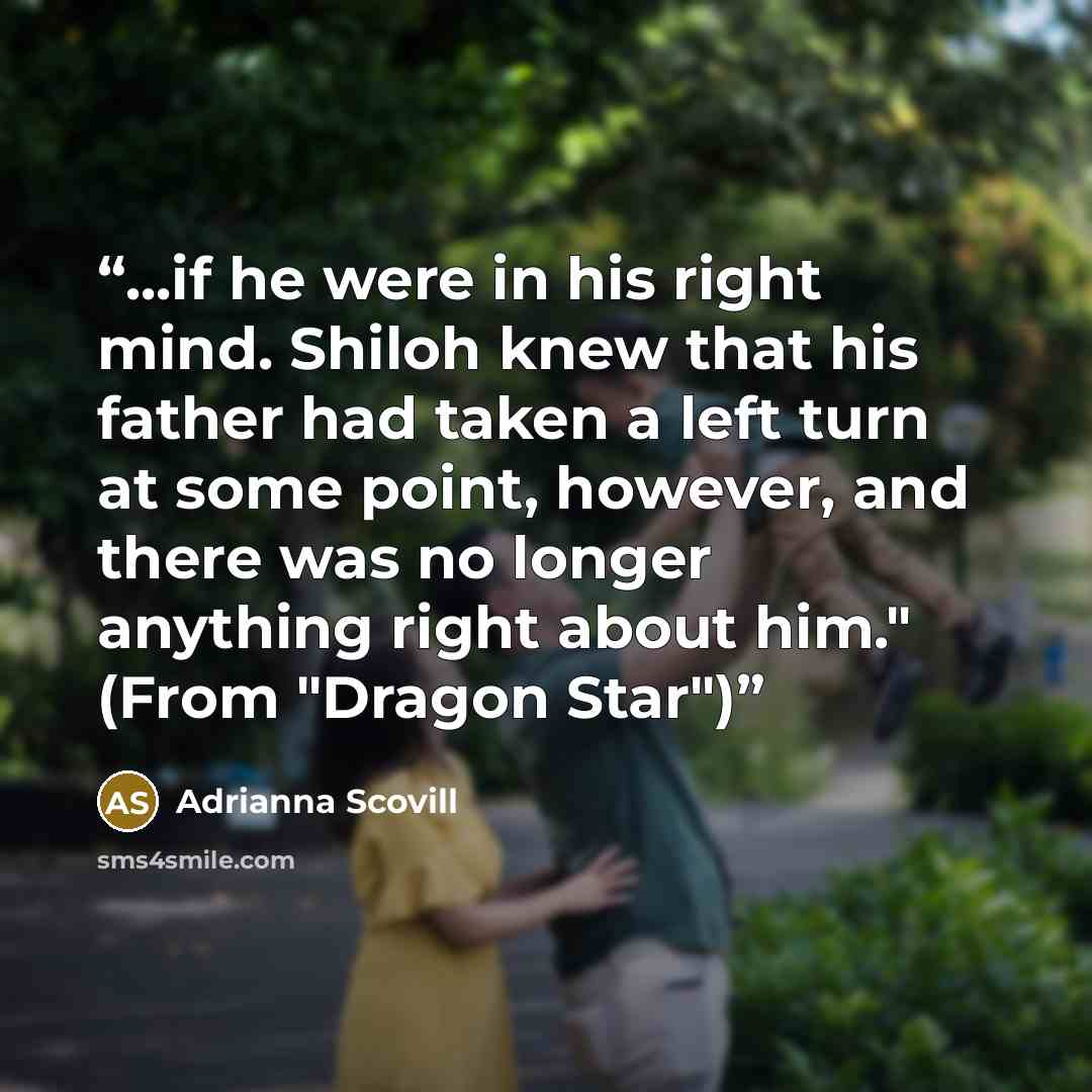 “...if he were in his right mind. Shiloh knew that his father had taken a left turn at some point, however, and there was no longer anything right about him." (From "Dragon Star")” quote by Adrianna Scovill