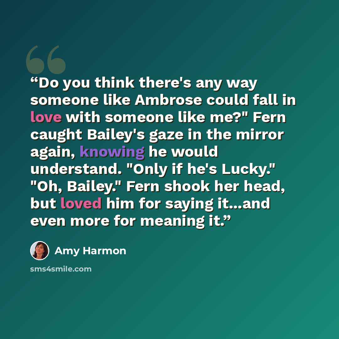 “Do you think there's any way someone like Ambrose could fall in love with someone like me?" Fern caught Bailey's gaze in the mirror again, knowing he would understand. "Only if he's Lucky." "Oh, Bailey." Fern shook her head, but loved him for saying it...and even more for meaning it.” quote by Amy Harmon