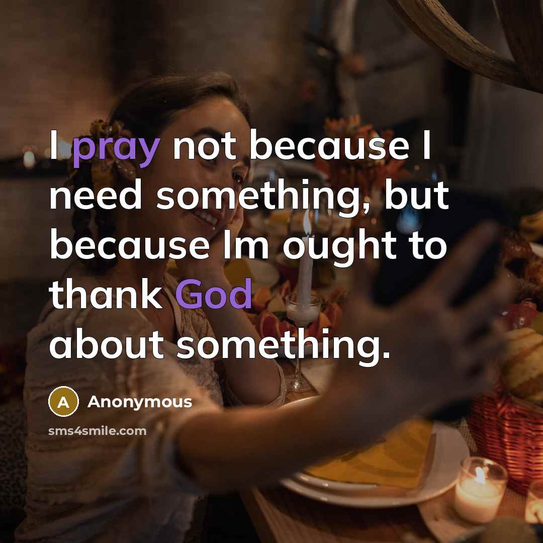 “I pray not because I need something, but because Im ought to thank God about something.” quote by Anonymous