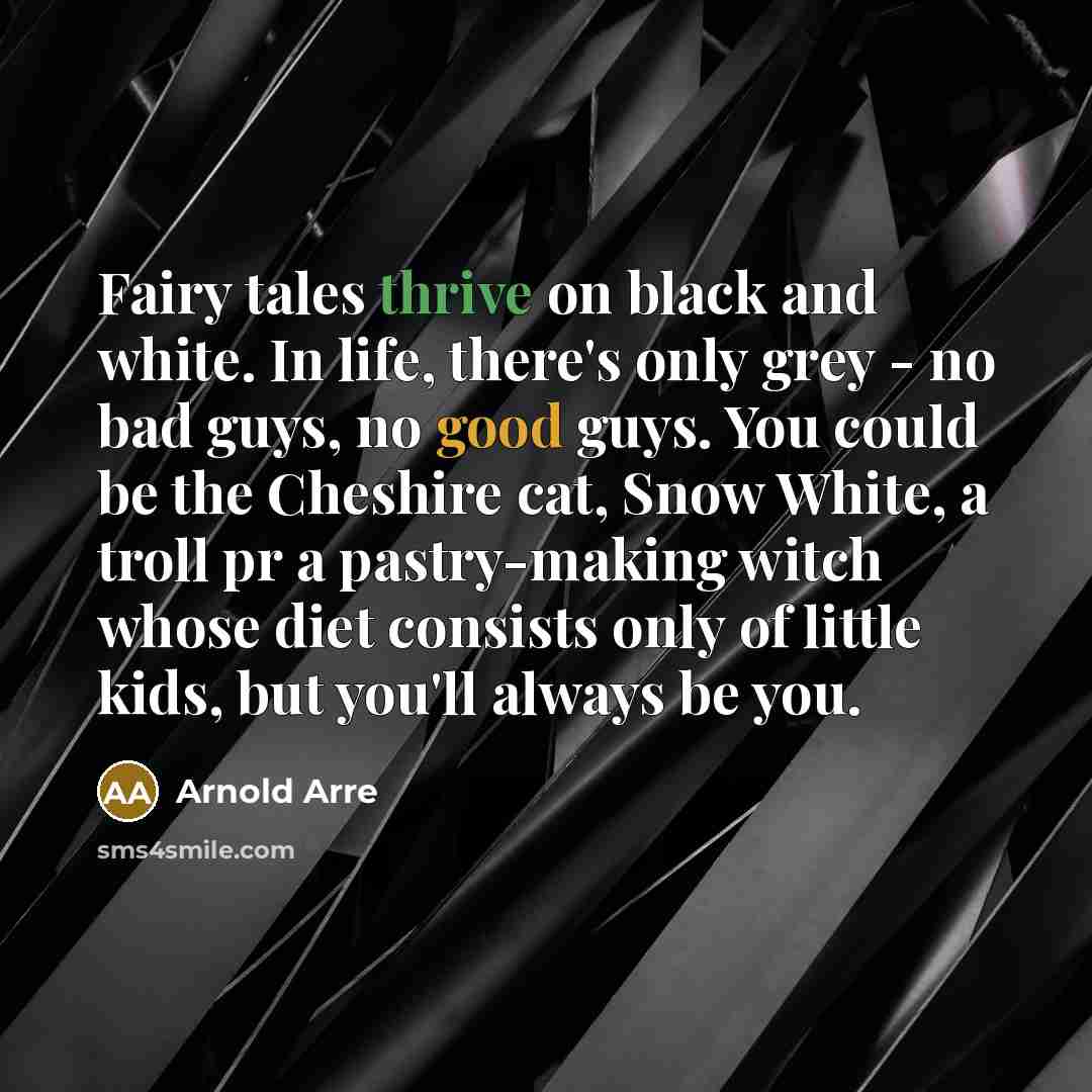 “Fairy tales thrive on black and white. In life, there's only grey - no bad guys, no good guys. You could be the Cheshire cat, Snow White, a troll pr a pastry-making witch whose diet consists only of little kids, but you'll always be you.” quote by Arnold Arre