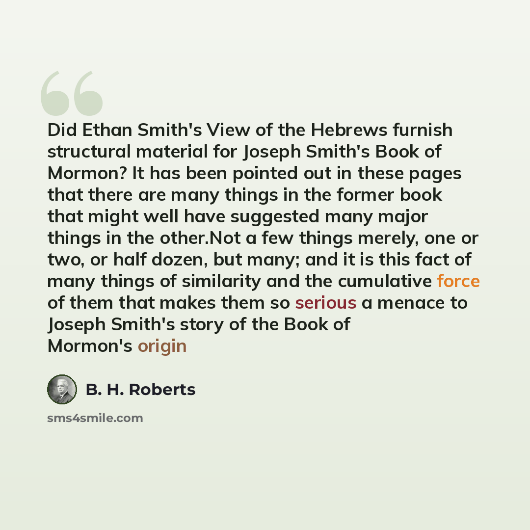 “Did Ethan Smith's View of the Hebrews furnish structural material for Joseph Smith's Book of Mormon? It has been pointed out in these pages that there are many things in the former book that might well have suggested many major things in the other.Not a few things merely, one or two, or half…” quote by B. H. Roberts