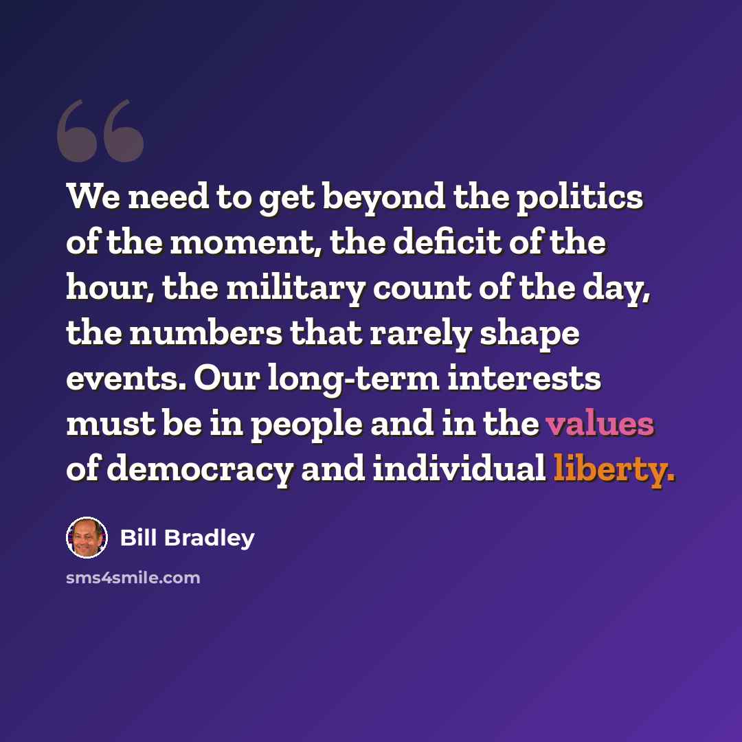 “We need to get beyond the politics of the moment, the deficit of the hour, the military count of the day, the numbers that rarely shape events. Our long-term interests must be in people and in the values of democracy and individual liberty.” quote by Bill Bradley