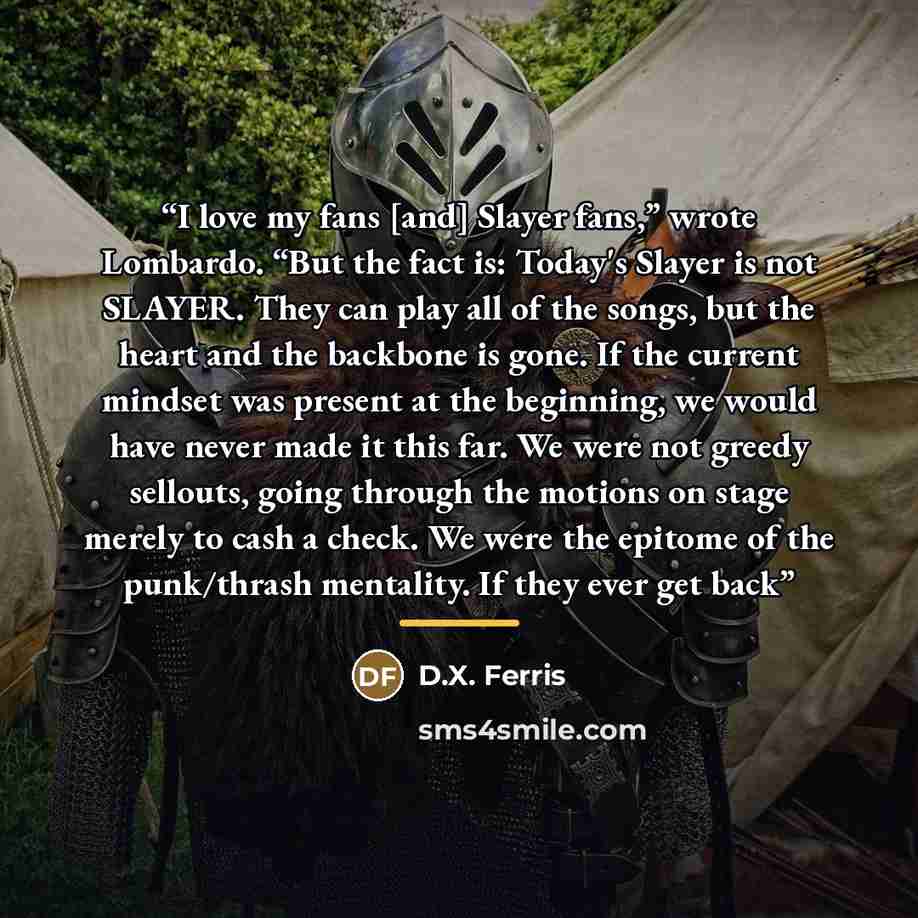 “I love my fans [and] Slayer fans,” wrote Lombardo. “But the fact is: Today's Slayer is not SLAYER. They can play all of the songs, but the heart and the backbone is gone. If the current mindset was present at the beginning, we would have never made it this far. We were not greedy sellouts, going…” quote by D.X. Ferris