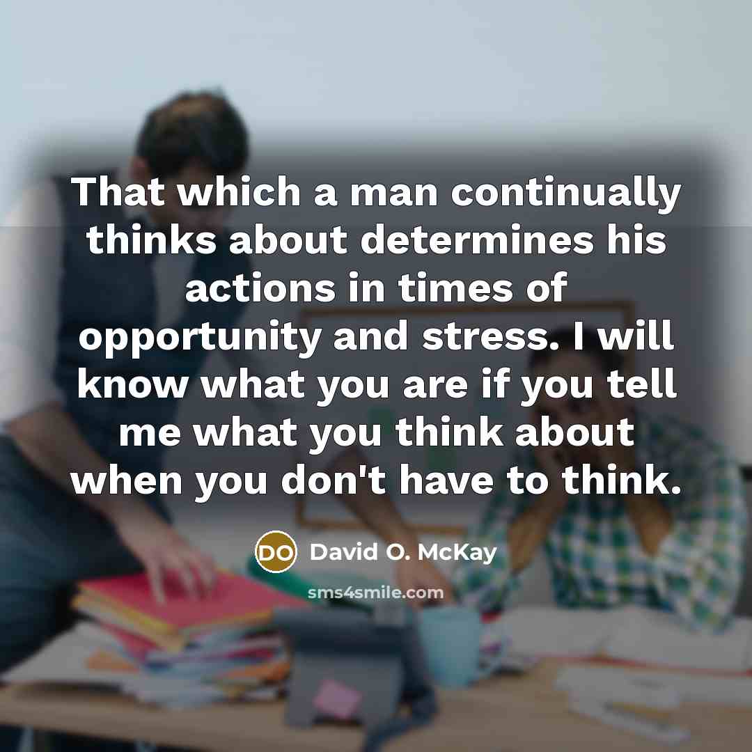 “That which a man continually thinks about determines his actions in times of opportunity and stress. I will know what you are if you tell me what you think about when you don't have to think.” quote by David O. McKay