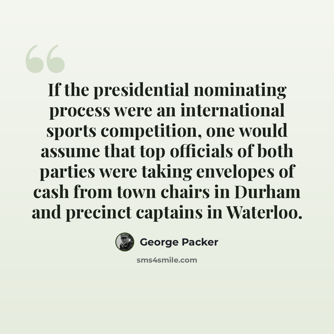 “If the presidential nominating process were an international sports competition, one would assume that top officials of both parties were taking envelopes of cash from town chairs in Durham and precinct captains in Waterloo.” quote by George Packer
