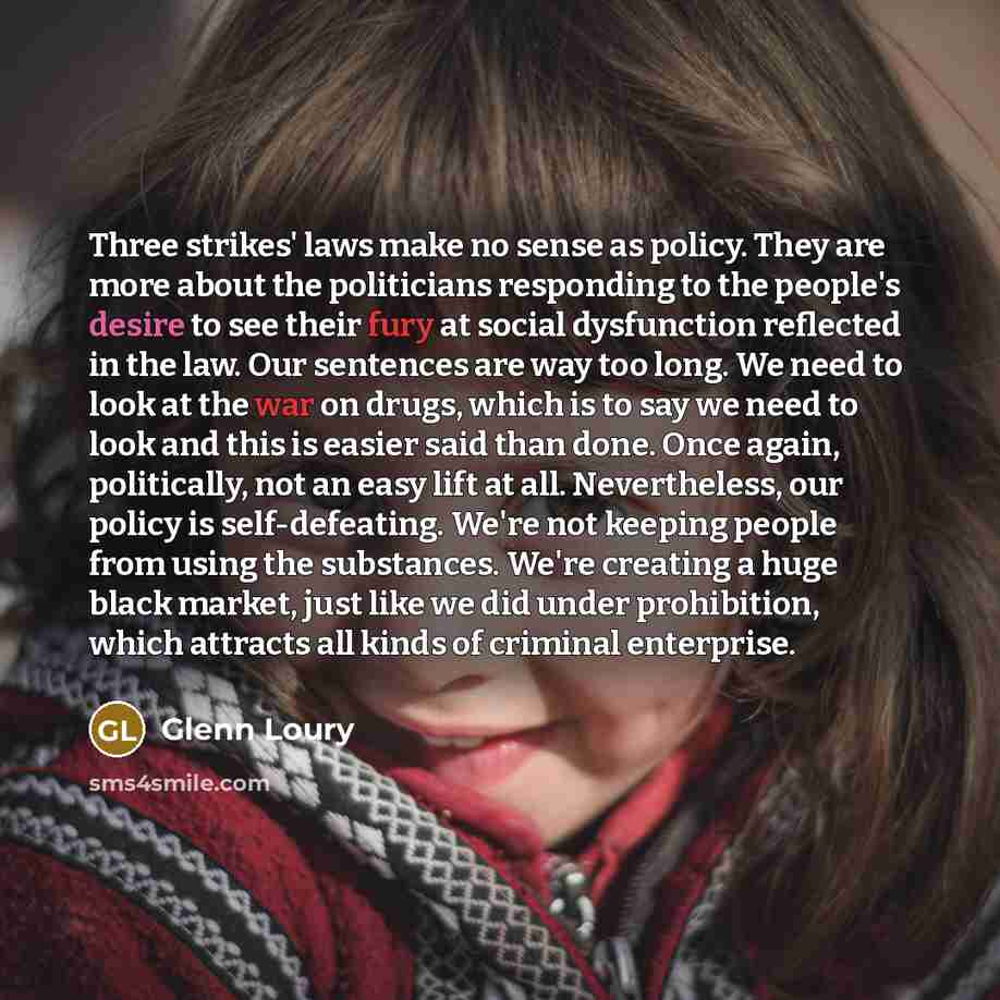 “Three strikes' laws make no sense as policy. They are more about the politicians responding to the people's desire to see their fury at social dysfunction reflected in the law. Our sentences are way too long. We need to look at the war on drugs, which is to say we need to look and this is easier…” quote by Glenn Loury
