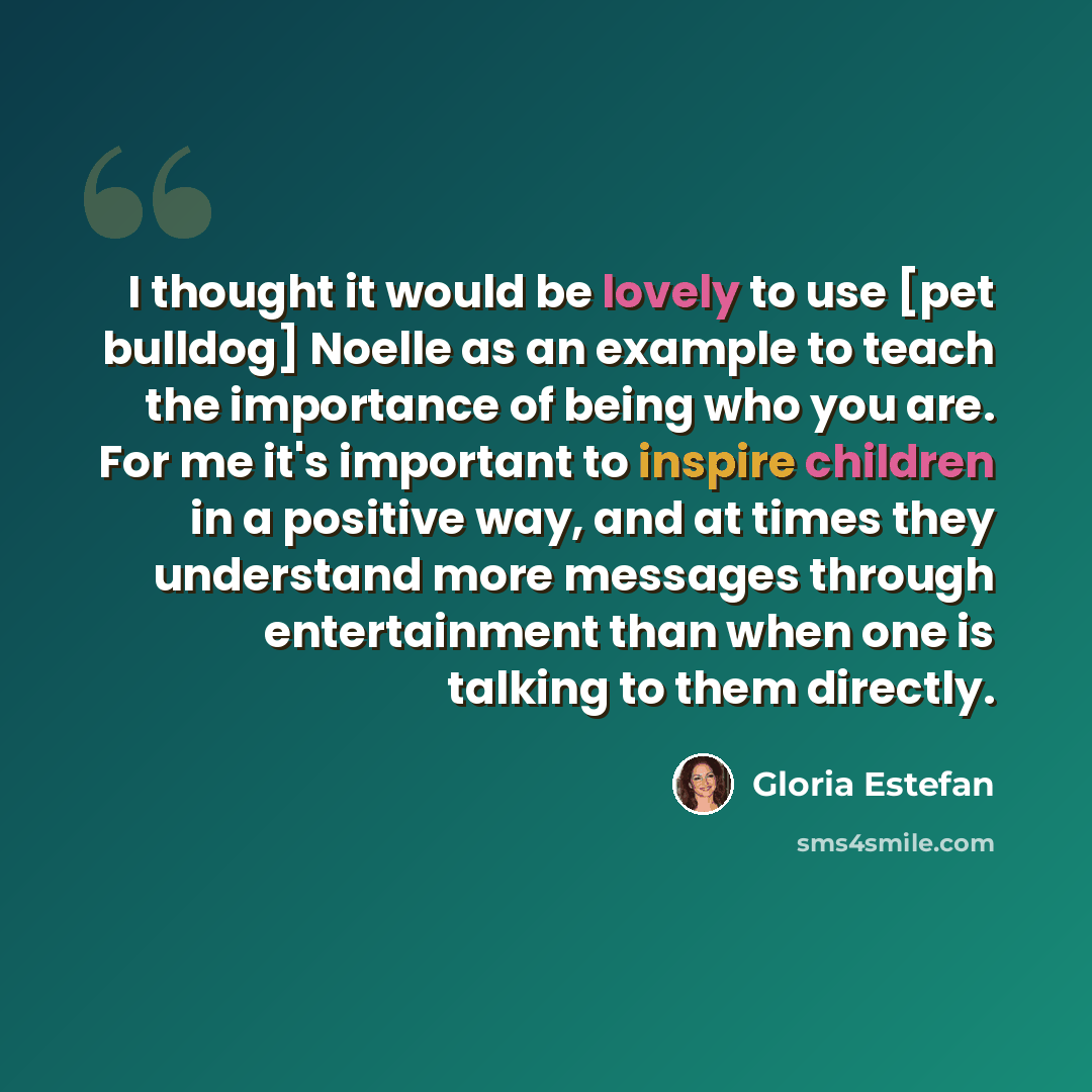“I thought it would be lovely to use [pet bulldog] Noelle as an example to teach the importance of being who you are. For me it's important to inspire children in a positive way, and at times they understand more messages through entertainment than when one is talking to them directly.” quote by Gloria Estefan