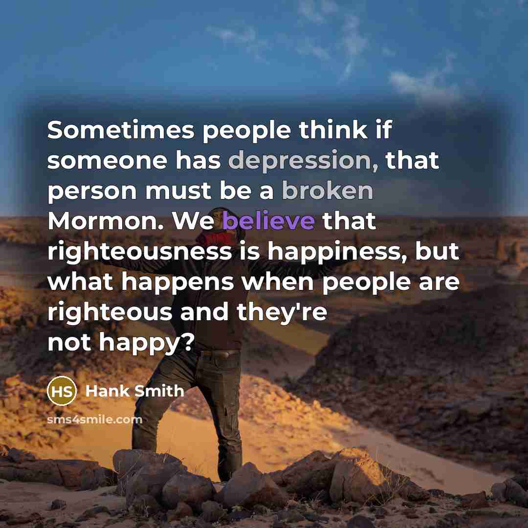 “Sometimes people think if someone has depression, that person must be a broken Mormon. We believe that righteousness is happiness, but what happens when people are righteous and they're not happy?” quote by Hank Smith