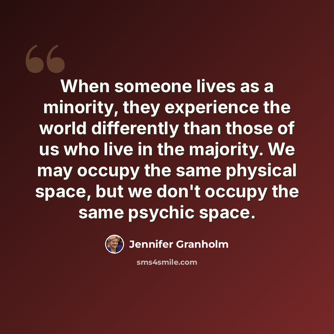 “When someone lives as a minority, they experience the world differently than those of us who live in the majority. We may occupy the same physical space, but we don't occupy the same psychic space.” quote by Jennifer Granholm