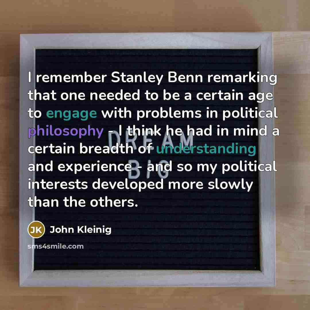 “I remember Stanley Benn remarking that one needed to be a certain age to engage with problems in political philosophy - I think he had in mind a certain breadth of understanding and experience - and so my political interests developed more slowly than the others.” quote by John Kleinig