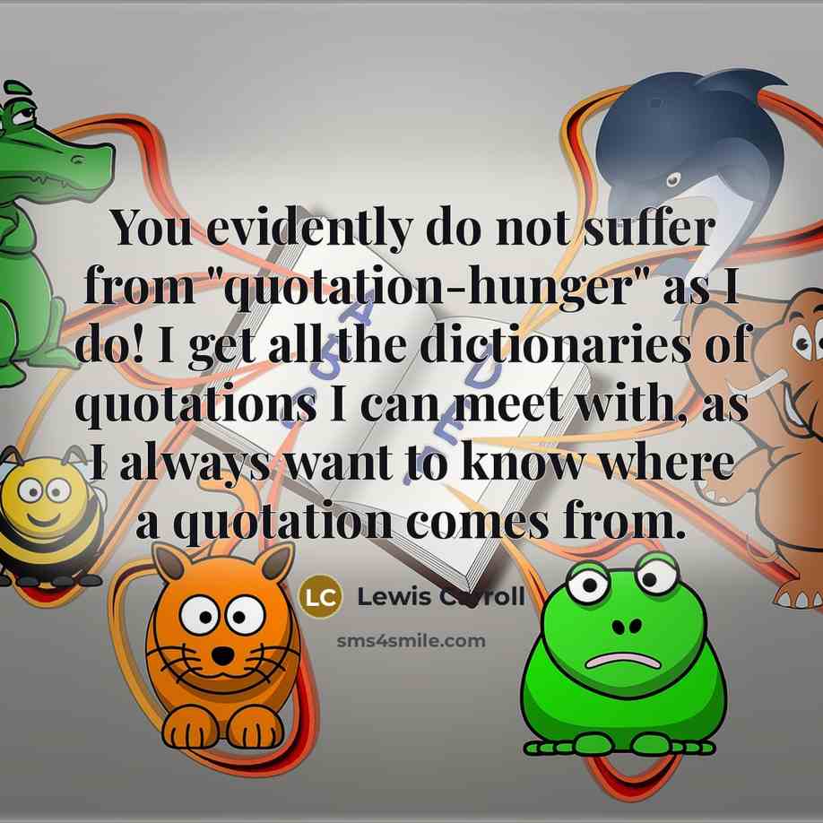 “You evidently do not suffer from "quotation-hunger" as I do! I get all the dictionaries of quotations I can meet with, as I always want to know where a quotation comes from.” quote by Lewis Carroll