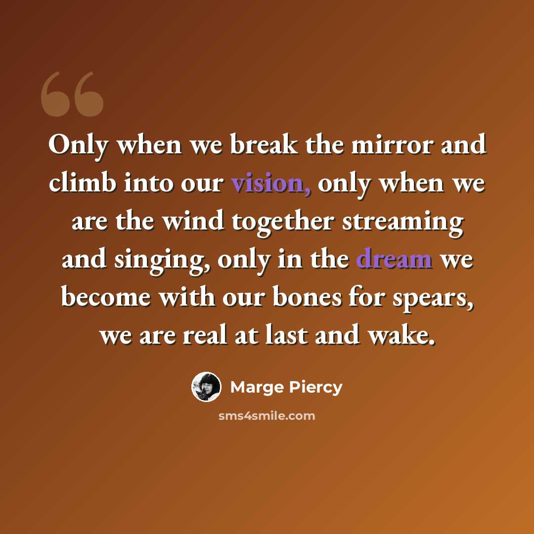 “Only when we break the mirror and climb into our vision, only when we are the wind together streaming and singing, only in the dream we become with our bones for spears, we are real at last and wake.” quote by Marge Piercy