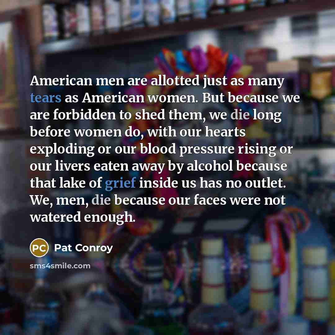 “American men are allotted just as many tears as American women. But because we are forbidden to shed them, we die long before women do, with our hearts exploding or our blood pressure rising or our livers eaten away by alcohol because that lake of grief inside us has no outlet. We, men, die…” quote by Pat Conroy