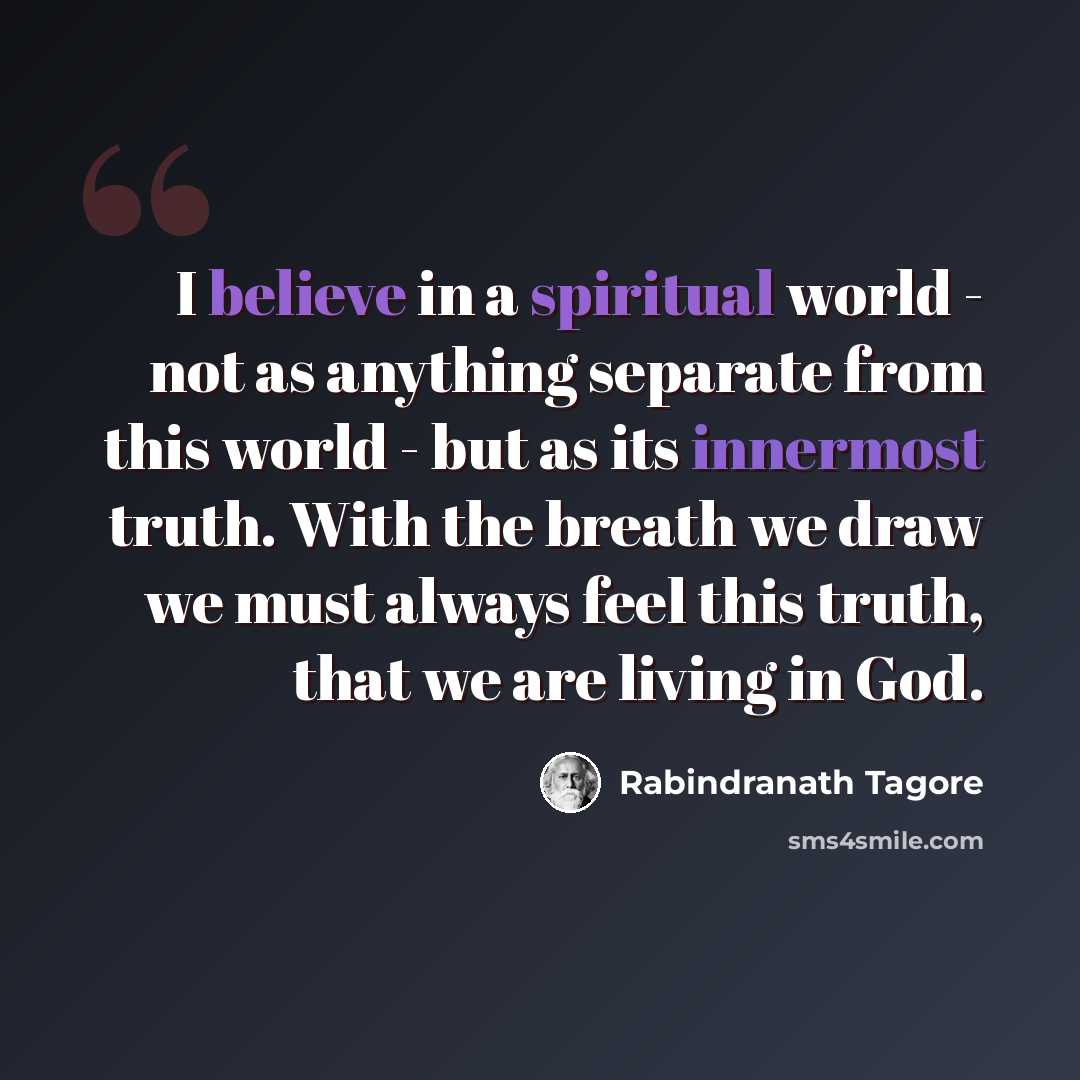 “I believe in a spiritual world - not as anything separate from this world - but as its innermost truth. With the breath we draw we must always feel this truth, that we are living in God.” quote by Rabindranath Tagore