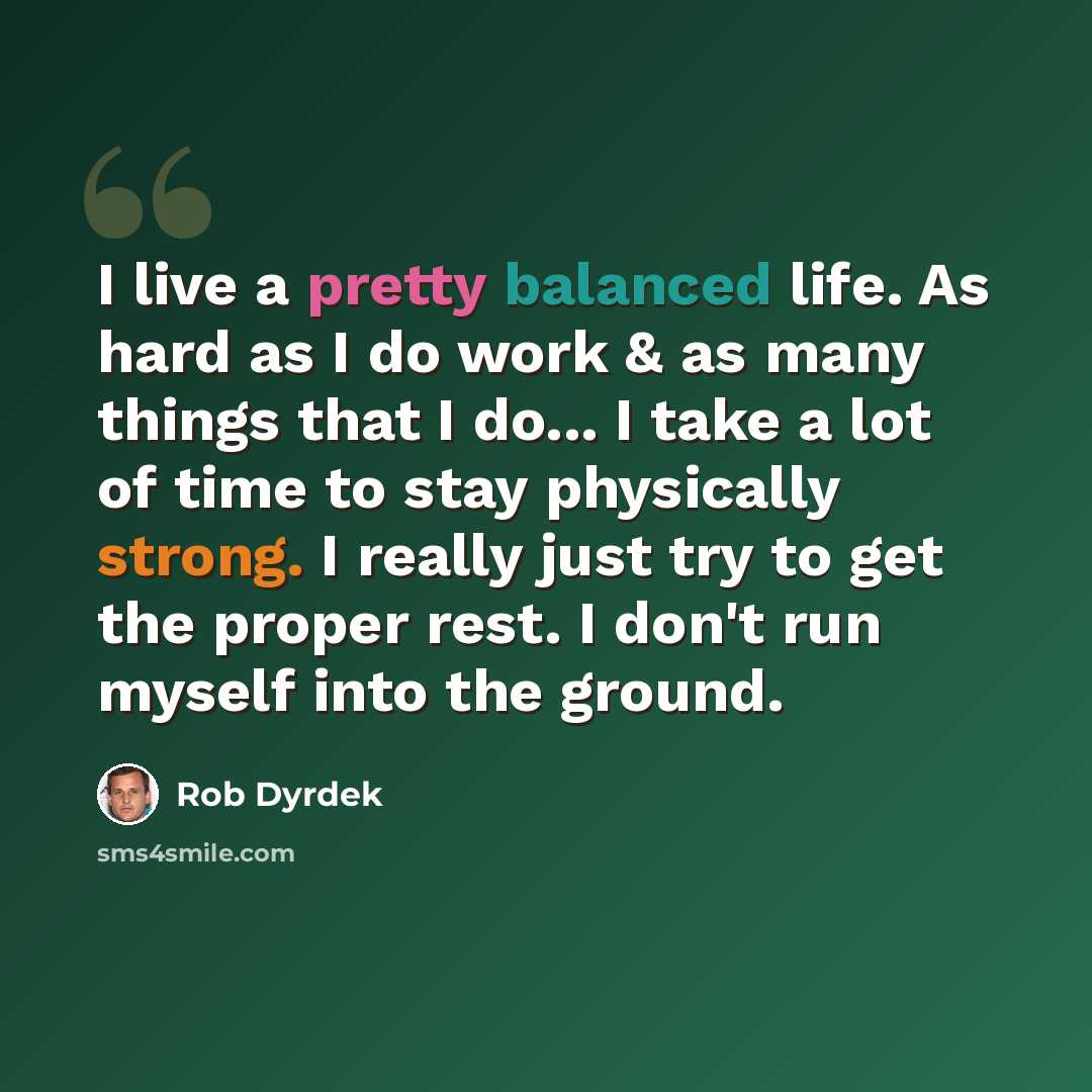 “I live a pretty balanced life. As hard as I do work & as many things that I do... I take a lot of time to stay physically strong. I really just try to get the proper rest. I don't run myself into the ground.” quote by Rob Dyrdek