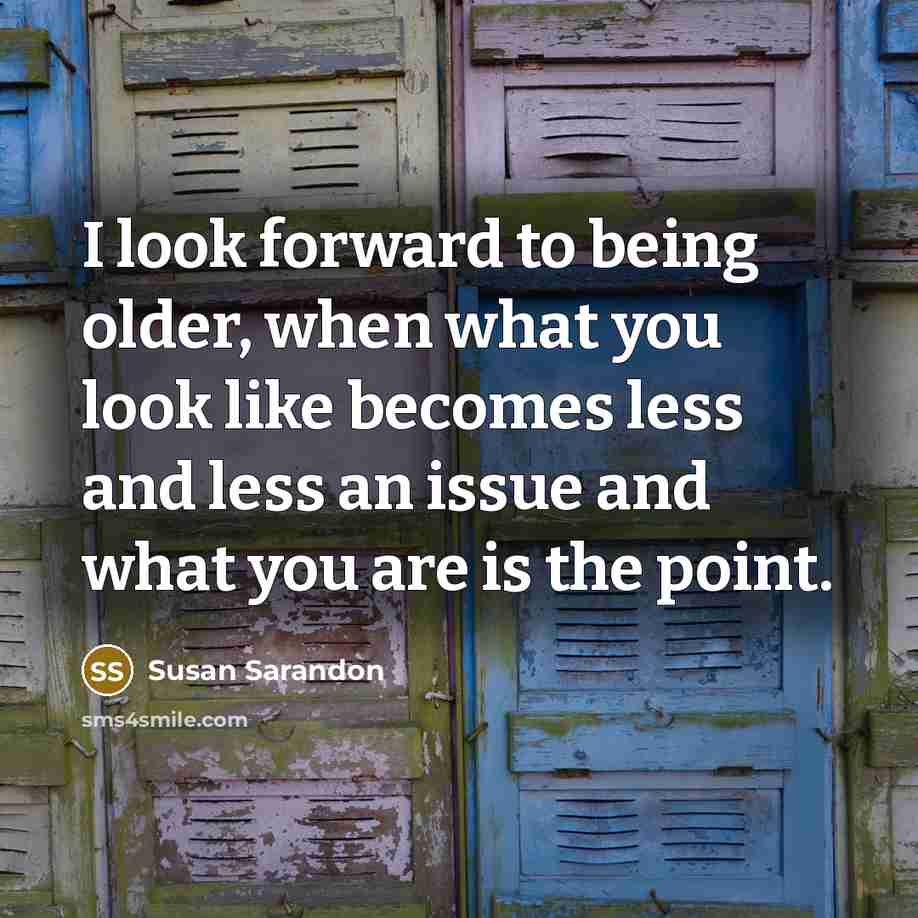 “I look forward to being older, when what you look like becomes less and less an issue and what you are is the point.” quote by Susan Sarandon