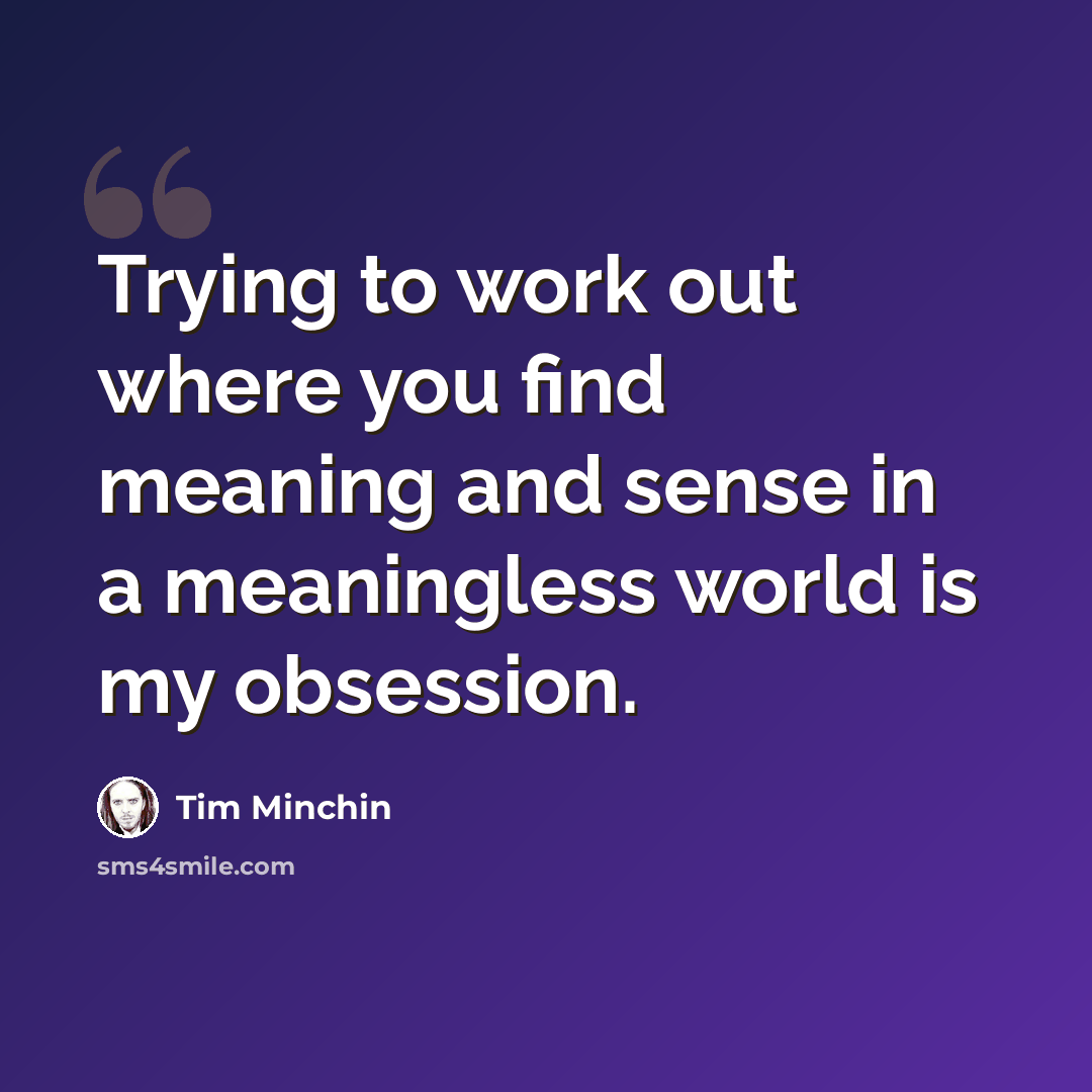 “Trying to work out where you find meaning and sense in a meaningless world is my obsession.” quote by Tim Minchin